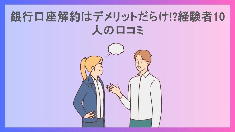 銀行口座解約はデメリットだらけ!?経験者10人の口コミ